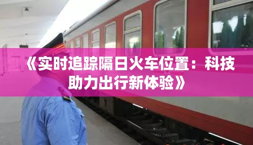 《实时追踪隔日火车位置：科技助力出行新体验》