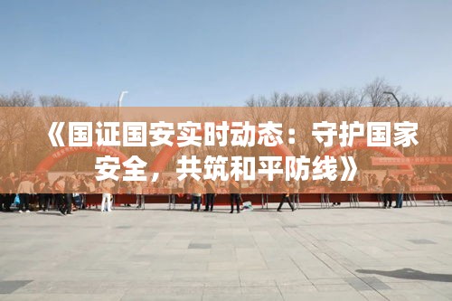 《国证国安实时动态：守护国家安全，共筑和平防线》