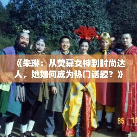 《朱琳：从荧幕女神到时尚达人，她如何成为热门话题？》