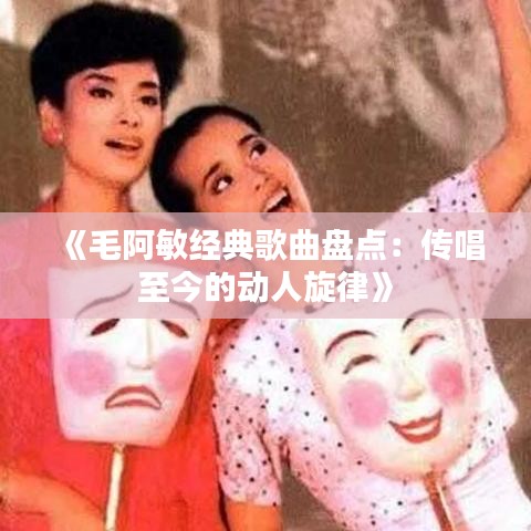《毛阿敏经典歌曲盘点：传唱至今的动人旋律》