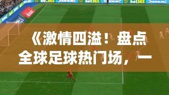 《激情四溢！盘点全球足球热门场，一场不容错过的盛宴》