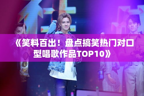 《笑料百出！盘点搞笑热门对口型唱歌作品TOP10》