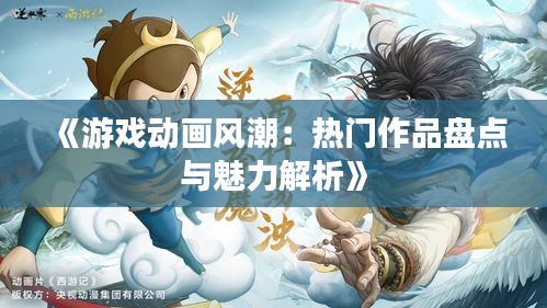 《游戏动画风潮：热门作品盘点与魅力解析》