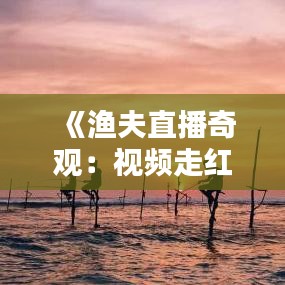 《渔夫直播奇观：视频走红网络，揭秘海上生活百态》