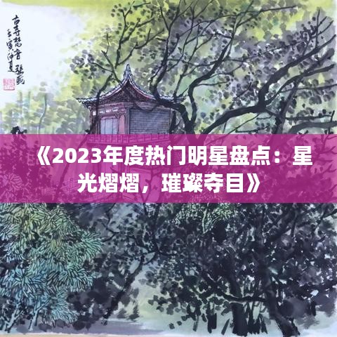 《2023年度热门明星盘点：星光熠熠，璀璨夺目》