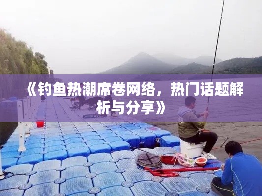 《钓鱼热潮席卷网络，热门话题解析与分享》