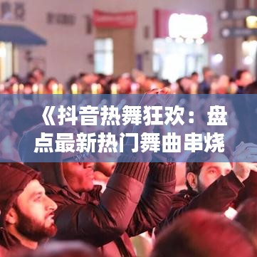 《抖音热舞狂欢：盘点最新热门舞曲串烧》