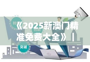 《2025新澳门精准免费大全》｜助力行业发展的强大资源