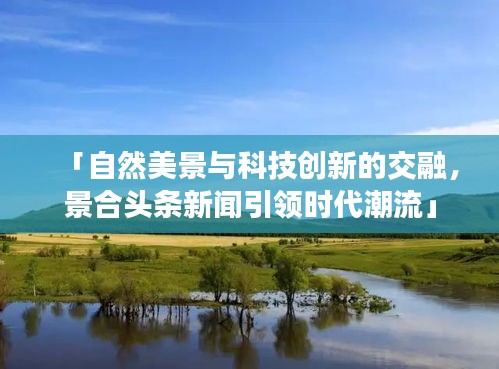 「自然美景与科技创新的交融，景合头条新闻引领时代潮流」