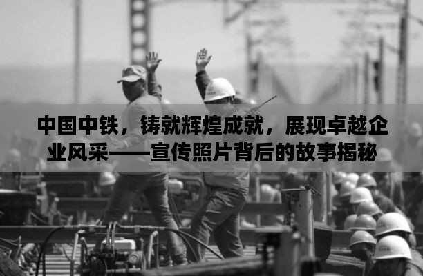 中国中铁，铸就辉煌成就，展现卓越企业风采——宣传照片背后的故事揭秘