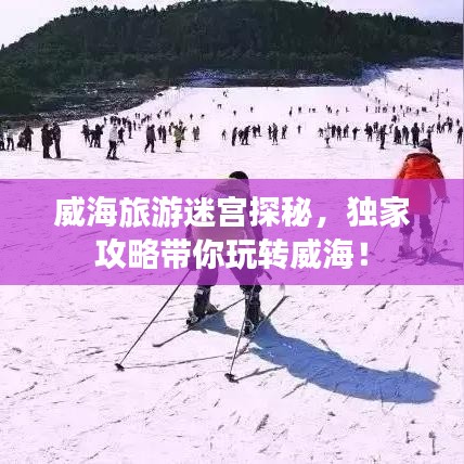 威海旅游迷宫探秘，独家攻略带你玩转威海！