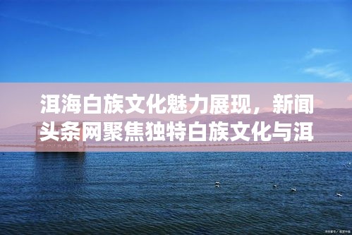 洱海白族文化魅力展现，新闻头条网聚焦独特白族文化与洱海风光