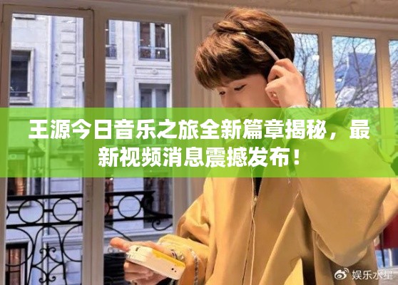 王源今日音乐之旅全新篇章揭秘，最新视频消息震撼发布！