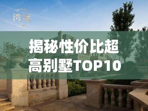 揭秘性价比超高别墅TOP10，美丽与实惠并存的前十名榜单