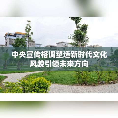 中央宣传格调塑造新时代文化风貌引领未来方向