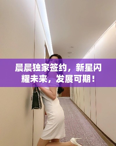 晨晨独家签约，新星闪耀未来，发展可期！