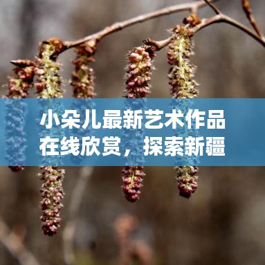 小朵儿最新艺术作品在线欣赏，探索新疆界之旅