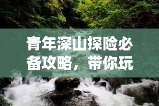 青年深山探险必备攻略，带你玩转自然秘境！