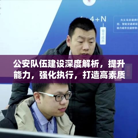 公安队伍建设深度解析，提升能力，强化执行，打造高素质警队