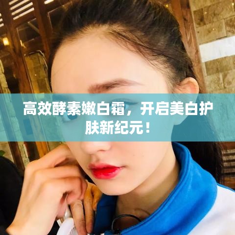 高效酵素嫩白霜，开启美白护肤新纪元！