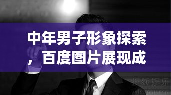 中年男子形象探索，百度图片展现成熟魅力风采